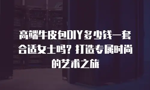 高端牛皮包DIY多少钱一套合适女士吗？打造专属时尚的艺术之旅