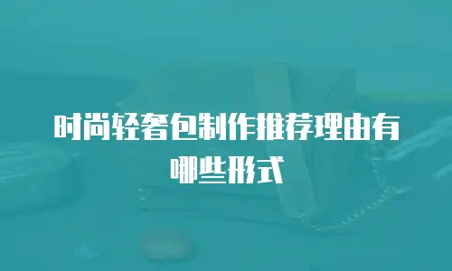 时尚轻奢包制作推荐理由有哪些形式
