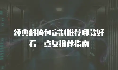 经典斜挎包定制推荐哪款好看一点女推荐指南