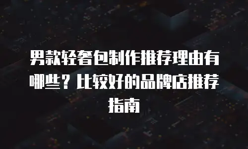 男款轻奢包制作推荐理由有哪些？比较好的品牌店推荐指南