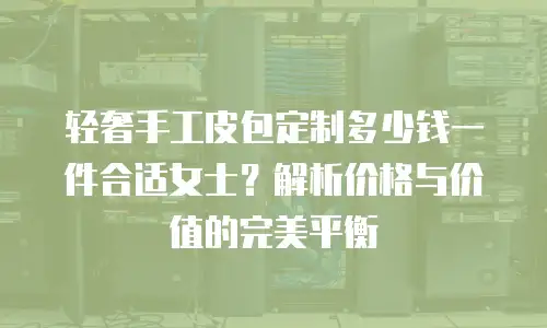 轻奢手工皮包定制多少钱一件合适女士？解析价格与价值的完美平衡