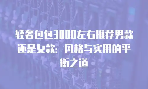 轻奢包包3000左右推荐男款还是女款：风格与实用的平衡之道