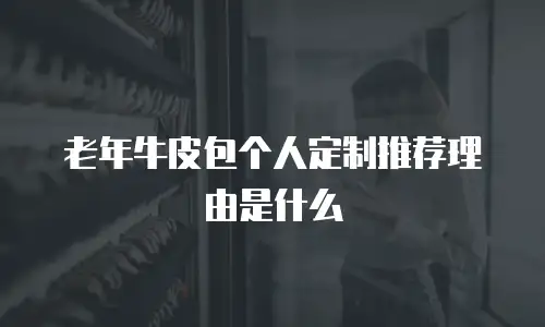 老年牛皮包个人定制推荐理由是什么