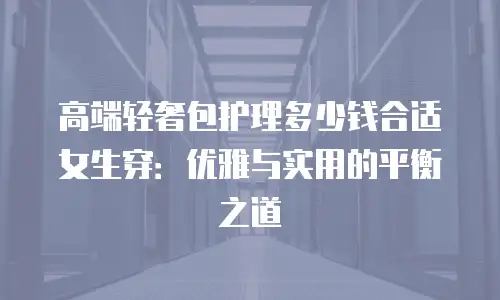 高端轻奢包护理多少钱合适女生穿：优雅与实用的平衡之道