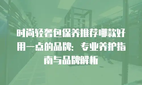 时尚轻奢包保养推荐哪款好用一点的品牌：专业养护指南与品牌解析