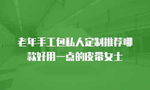 老年手工包私人定制推荐哪款好用一点的皮带女士