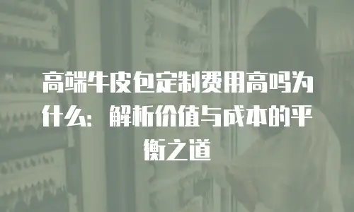 高端牛皮包定制费用高吗为什么：解析价值与成本的平衡之道