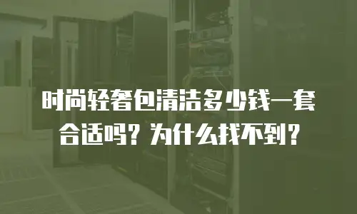 时尚轻奢包清洁多少钱一套合适吗？为什么找不到？