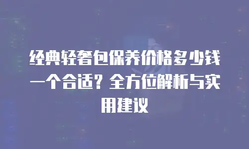 经典轻奢包保养价格多少钱一个合适？全方位解析与实用建议