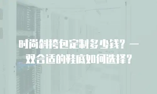 时尚斜挎包定制多少钱？一双合适的鞋底如何选择？