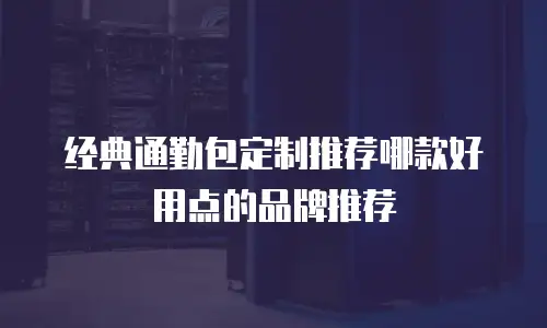 经典通勤包定制推荐哪款好用点的品牌推荐