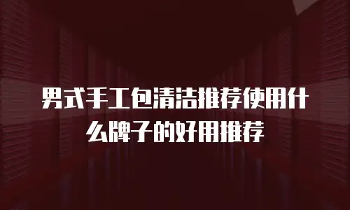 男式手工包清洁推荐使用什么牌子的好用推荐