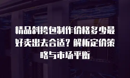 精品斜挎包制作价格多少最好卖出去合适？解析定价策略与市场平衡
