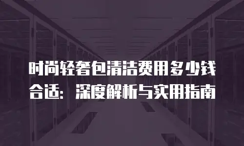 时尚轻奢包清洁费用多少钱合适：深度解析与实用指南