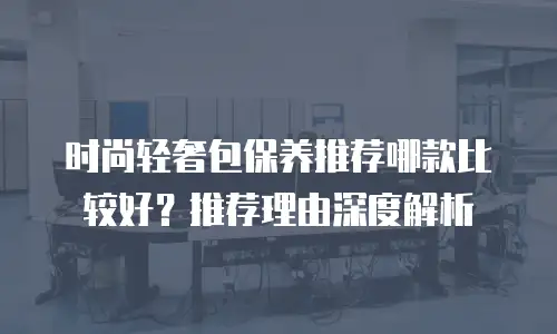 时尚轻奢包保养推荐哪款比较好？推荐理由深度解析