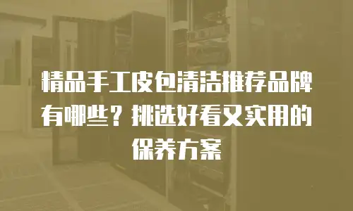 精品手工皮包清洁推荐品牌有哪些？挑选好看又实用的保养方案