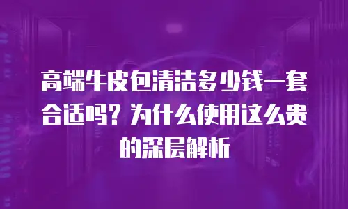高端牛皮包清洁多少钱一套合适吗？为什么使用这么贵的深层解析