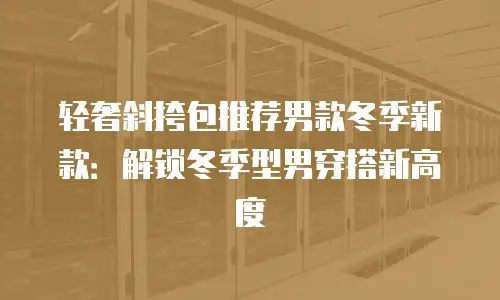 轻奢斜挎包推荐男款冬季新款：解锁冬季型男穿搭新高度