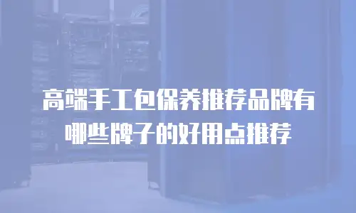 高端手工包保养推荐品牌有哪些牌子的好用点推荐
