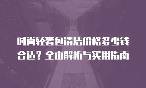 时尚轻奢包清洁价格多少钱合适？全面解析与实用指南