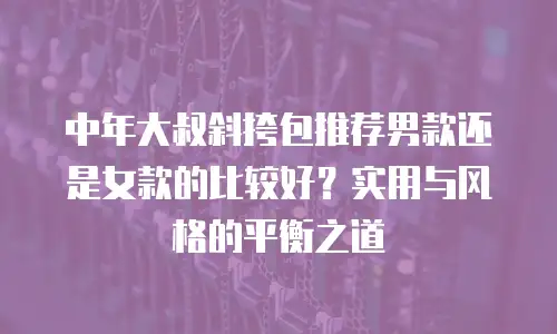 中年大叔斜挎包推荐男款还是女款的比较好？实用与风格的平衡之道