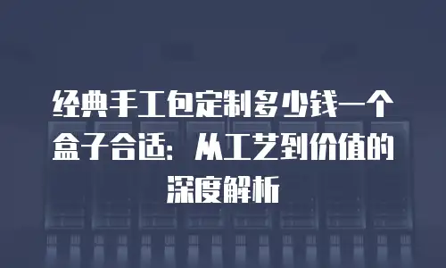 经典手工包定制多少钱一个盒子合适：从工艺到价值的深度解析