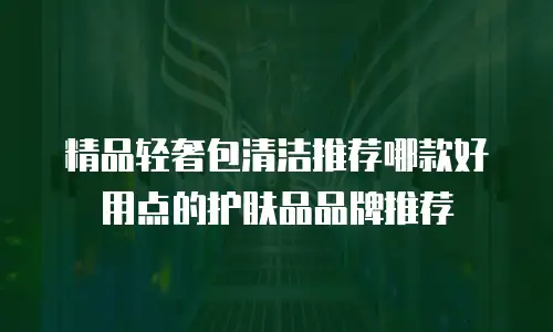 精品轻奢包清洁推荐哪款好用点的护肤品品牌推荐