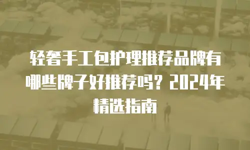轻奢手工包护理推荐品牌有哪些牌子好推荐吗？2024年精选指南
