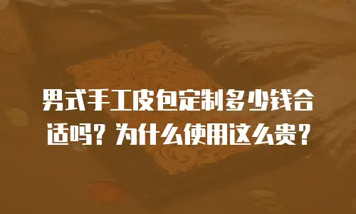 男式手工皮包定制多少钱合适吗？为什么使用这么贵？