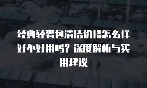 经典轻奢包清洁价格怎么样好不好用吗？深度解析与实用建议