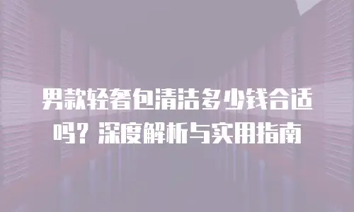 男款轻奢包清洁多少钱合适吗？深度解析与实用指南