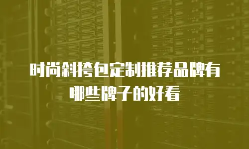 时尚斜挎包定制推荐品牌有哪些牌子的好看