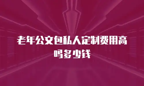 老年公文包私人定制费用高吗多少钱