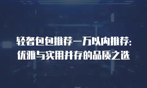 轻奢包包推荐一万以内推荐：优雅与实用并存的品质之选