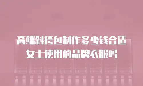 高端斜挎包制作多少钱合适女士使用的品牌衣服吗