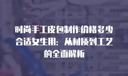时尚手工皮包制作价格多少合适女生用：从材质到工艺的全面解析