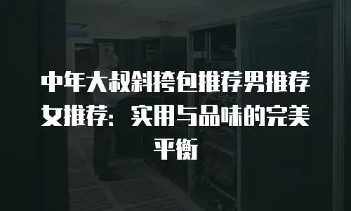 中年大叔斜挎包推荐男推荐女推荐：实用与品味的完美平衡