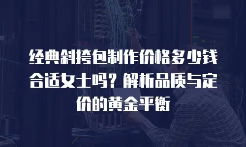 经典斜挎包制作价格多少钱合适女士吗？解析品质与定价的黄金平衡