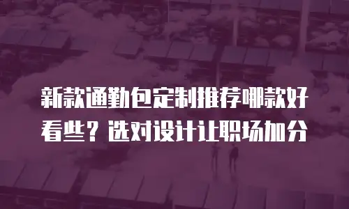 新款通勤包定制推荐哪款好看些？选对设计让职场加分