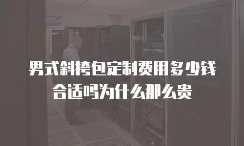 男式斜挎包定制费用多少钱合适吗为什么那么贵