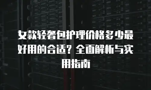 女款轻奢包护理价格多少最好用的合适？全面解析与实用指南