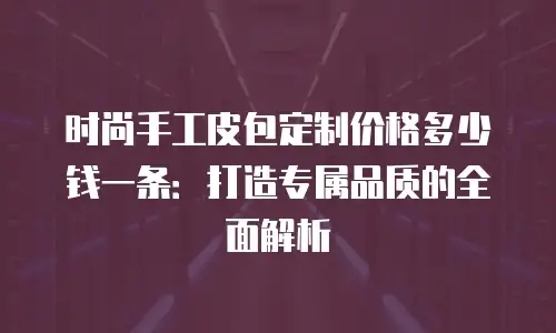 时尚手工皮包定制价格多少钱一条：打造专属品质的全面解析