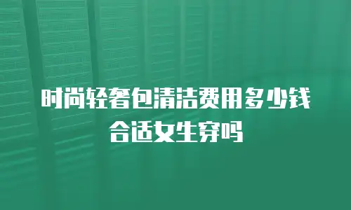 时尚轻奢包清洁费用多少钱合适女生穿吗