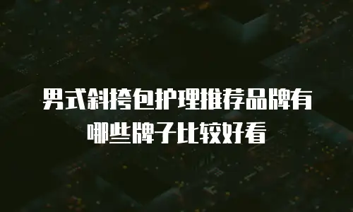 男式斜挎包护理推荐品牌有哪些牌子比较好看