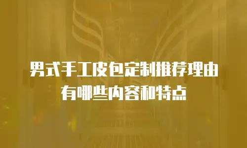 男式手工皮包定制推荐理由有哪些内容和特点