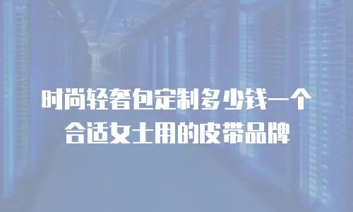 时尚轻奢包定制多少钱一个合适女士用的皮带品牌