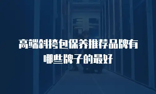 高端斜挎包保养推荐品牌有哪些牌子的最好