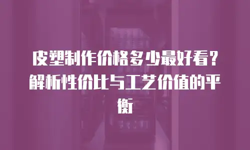 皮塑制作价格多少最好看？解析性价比与工艺价值的平衡