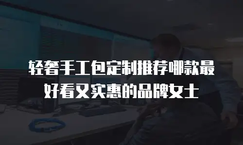 轻奢手工包定制推荐哪款最好看又实惠的品牌女士