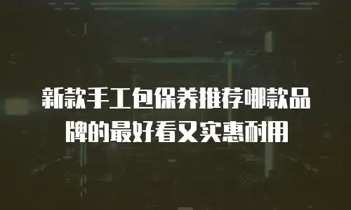 新款手工包保养推荐哪款品牌的最好看又实惠耐用